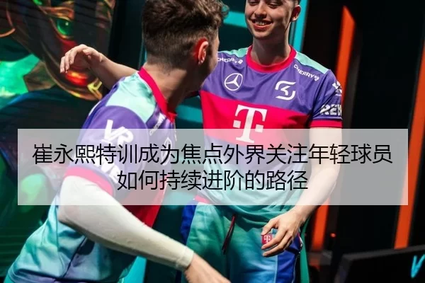 崔永熙特训成为焦点外界关注年轻球员如何持续进阶的路径