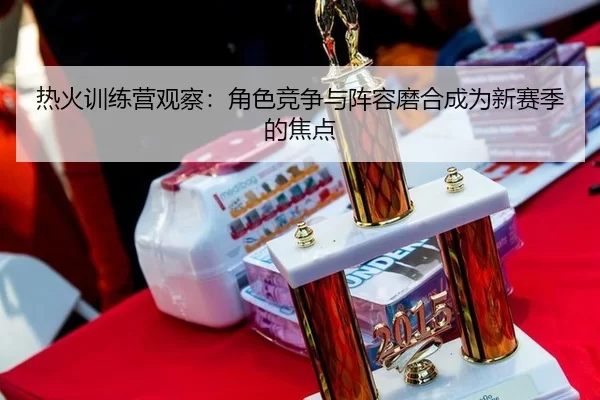 热火训练营观察：角色竞争与阵容磨合成为新赛季的焦点